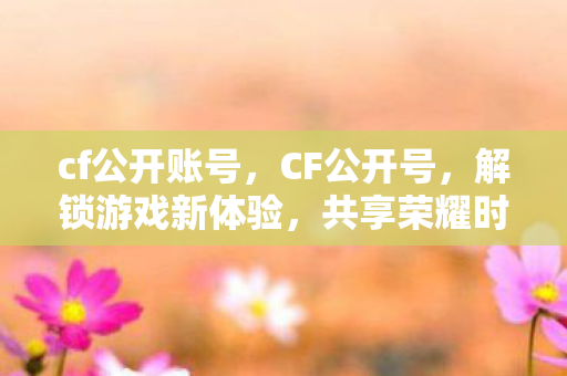 cf公开账号，CF公开号，解锁游戏新体验，共享荣耀时刻