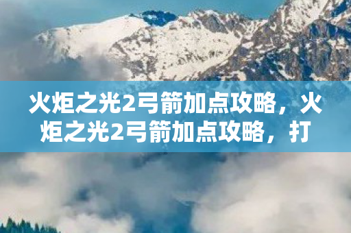 火炬之光2弓箭加点攻略，火炬之光2弓箭加点攻略，打造高效射手