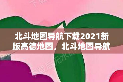 北斗地图导航下载2021新版高德地图，北斗地图导航，2021新版下载指南