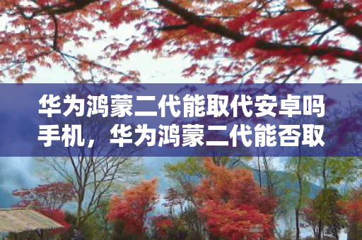 华为鸿蒙二代能取代安卓吗手机，华为鸿蒙二代能否取代安卓？