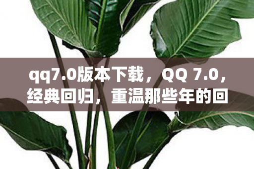 qq7.0版本下载，QQ 7.0，经典回归，重温那些年的回忆