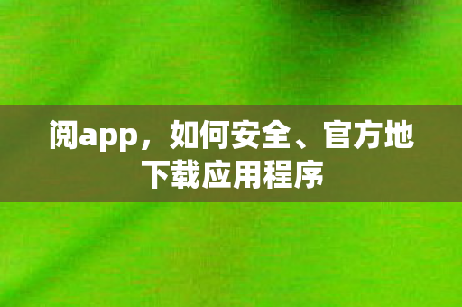 阅app，如何安全、官方地下载应用程序