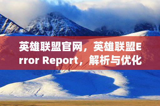 英雄联盟官网，英雄联盟Error Report，解析与优化游戏性能的关键步骤
