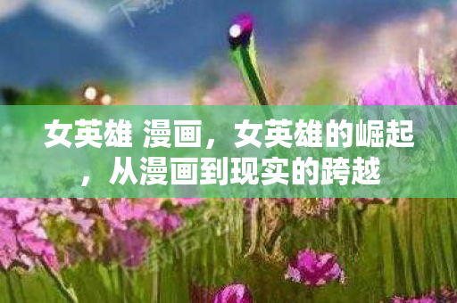 女英雄 漫画，女英雄的崛起，从漫画到现实的跨越