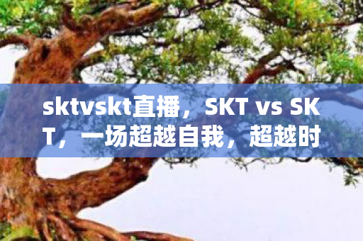 sktvskt直播，SKT vs SKT，一场超越自我，超越时代的对决