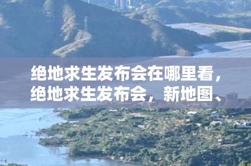 绝地求生发布会在哪里看，绝地求生发布会，新地图、新武器与未来规划揭晓