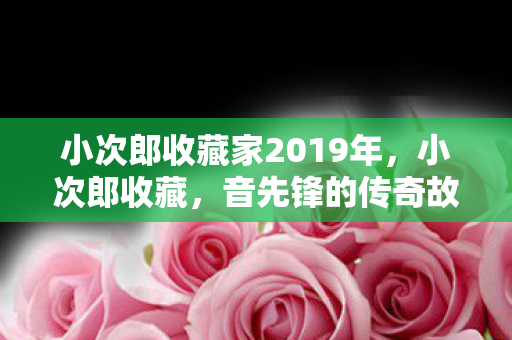 小次郎收藏家2019年,小次郎收藏,音先锋的传奇故事 小次郎收藏家2019年,小次郎收藏,音先锋的传奇故事