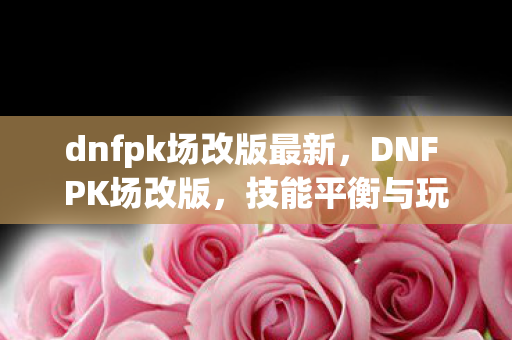 dnfpk场改版最新，DNF PK场改版，技能平衡与玩法创新引领全新战斗体验