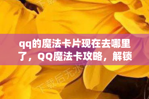 qq的魔法卡片现在去哪里了，QQ魔法卡攻略，解锁神秘力量，打造专属魔法世界