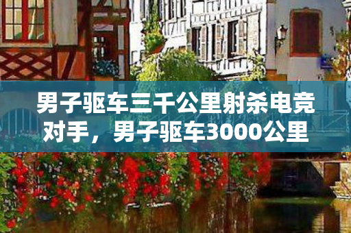 男子驱车三千公里射杀电竞对手,男子驱车3000公里杀电竞对手,虚拟与现实的界限 男子驱车三千公里射杀电竞对手,男子驱车3000公里杀电竞对手,虚拟与现实的界限