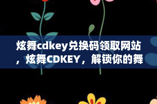 炫舞cdkey兑换码领取网站，炫舞CDKEY，解锁你的舞蹈梦想