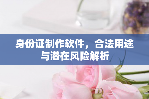 身份证制作软件，合法用途与潜在风险解析