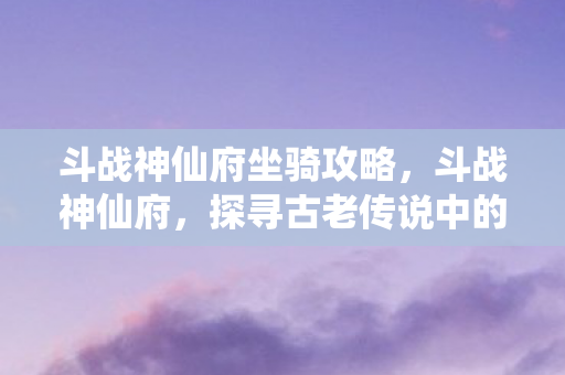 斗战神仙府坐骑攻略,斗战神仙府,探寻古老传说中的神秘之地 斗战神仙府坐骑攻略,斗战神仙府,探寻古老传说中的神秘之地