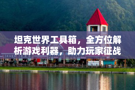 坦克世界工具箱，全方位解析游戏利器，助力玩家征战战场！