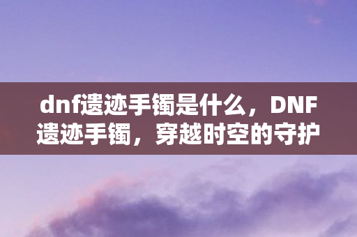dnf遗迹手镯是什么，DNF遗迹手镯，穿越时空的守护者