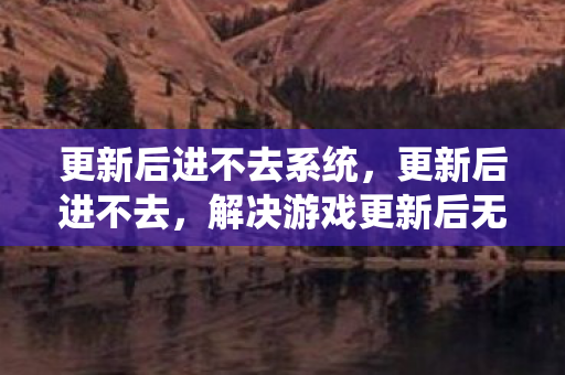 更新后进不去系统，更新后进不去，解决游戏更新后无法登录的常见问题
