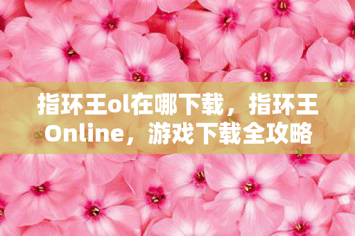 指环王ol在哪下载，指环王Online，游戏下载全攻略