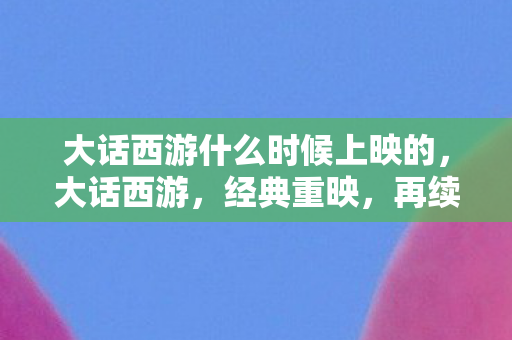 大话西游什么时候上映的，大话西游，经典重映，再续前缘