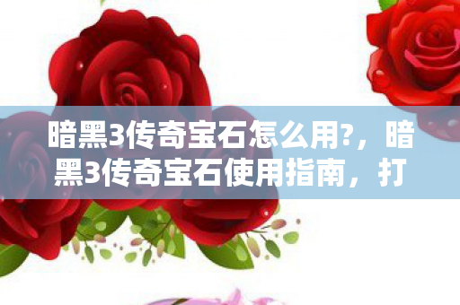 暗黑3传奇宝石怎么用?，暗黑3传奇宝石使用指南，打造你的传奇之路