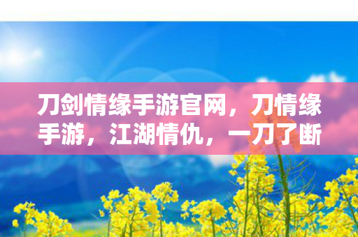 刀剑情缘手游官网,刀情缘手游,江湖情仇,一刀了断 刀剑情缘手游官网,刀情缘手游,江湖情仇,一刀了断