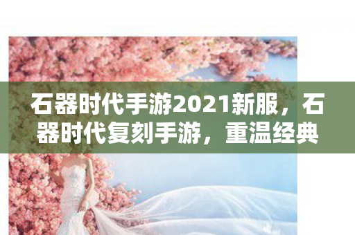 石器时代手游2021新服,石器时代复刻手游,重温经典,探索未知 石器时代手游2021新服,石器时代复刻手游,重温经典,探索未知