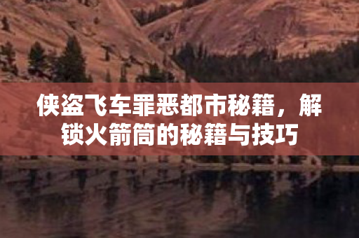 侠盗飞车罪恶都市秘籍，解锁火箭筒的秘籍与技巧