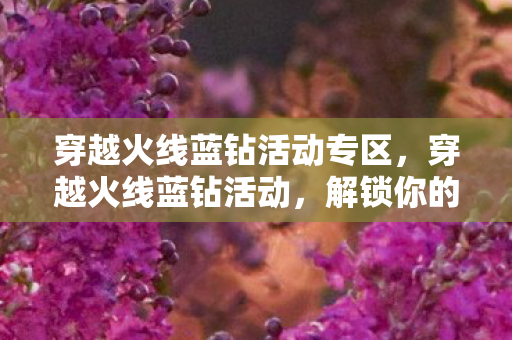 穿越火线蓝钻活动专区，穿越火线蓝钻活动，解锁你的游戏新体验