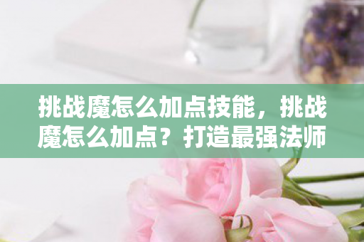 挑战魔怎么加点技能，挑战魔怎么加点？打造最强法师角色攻略