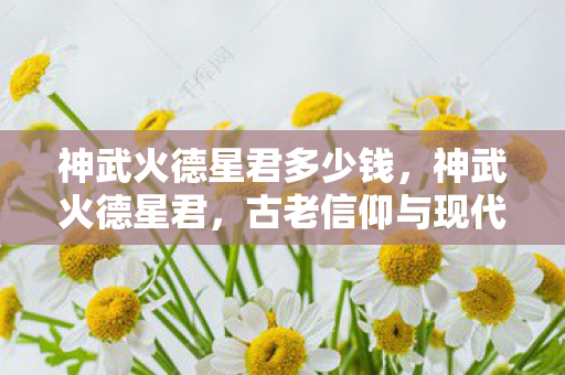 神武火德星君多少钱，神武火德星君，古老信仰与现代传承