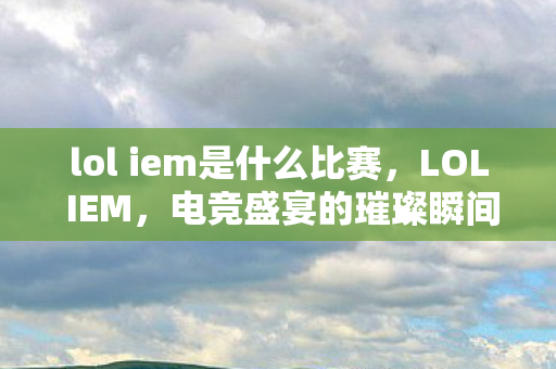 lol iem是什么比赛，LOL IEM，电竞盛宴的璀璨瞬间