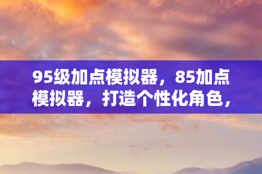 95级加点模拟器，85加点模拟器，打造个性化角色，探索无限可能