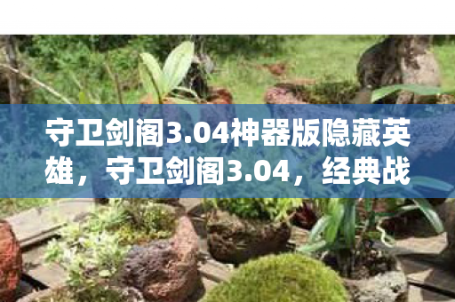 守卫剑阁3.04神器版隐藏英雄，守卫剑阁3.04，经典战役的延续与革新