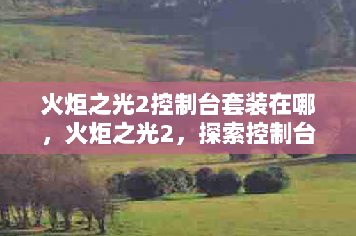 火炬之光2控制台套装在哪,火炬之光2,探索控制台套装的无限可能 火炬之光2控制台套装在哪,火炬之光2,探索控制台套装的无限可能