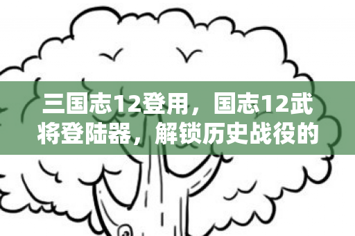 三国志12登用，国志12武将登陆器，解锁历史战役的钥匙