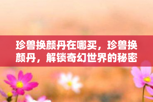 珍兽换颜丹在哪买，珍兽换颜丹，解锁奇幻世界的秘密