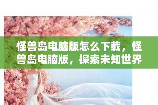 怪兽岛电脑版怎么下载,怪兽岛电脑版,探索未知世界的奇妙之旅 怪兽岛电脑版怎么下载,怪兽岛电脑版,探索未知世界的奇妙之旅