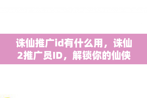 诛仙推广id有什么用，诛仙2推广员ID，解锁你的仙侠之旅