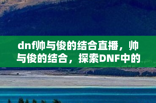dnf帅与俊的结合直播，帅与俊的结合，探索DNF中的美学与技巧
