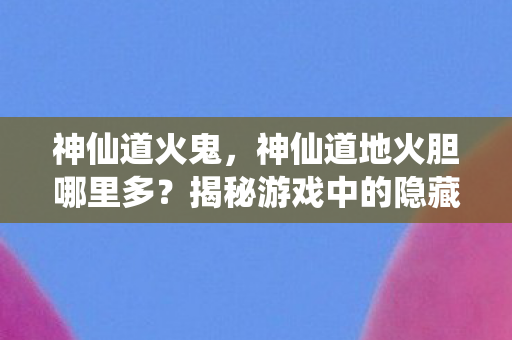 神仙道火鬼，神仙道地火胆哪里多？揭秘游戏中的隐藏宝藏