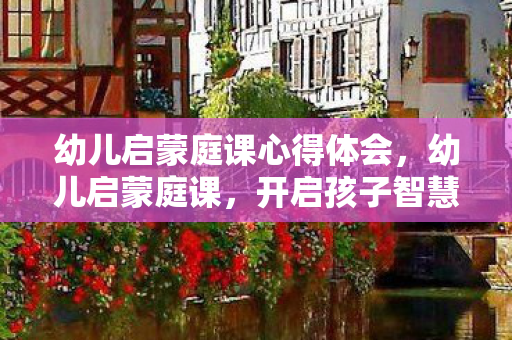 幼儿启蒙庭课心得体会,幼儿启蒙庭课,开启孩子智慧之门 幼儿启蒙庭课心得体会,幼儿启蒙庭课,开启孩子智慧之门