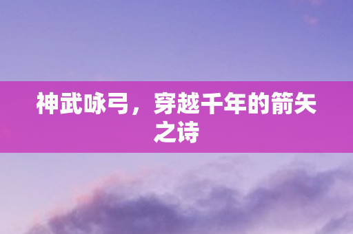 神武咏弓，穿越千年的箭矢之诗