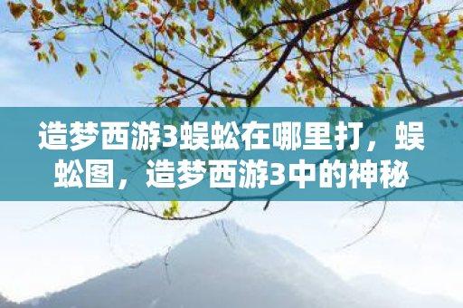 造梦西游3蜈蚣在哪里打,蜈蚣图,造梦西游3中的神秘存在 造梦西游3蜈蚣在哪里打,蜈蚣图,造梦西游3中的神秘存在