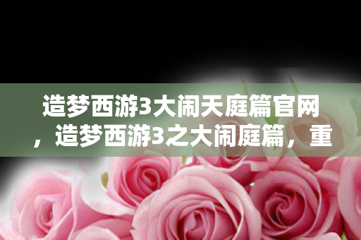 造梦西游3大闹天庭篇官网,造梦西游3之大闹庭篇,重塑经典,再续传奇 造梦西游3大闹天庭篇官网,造梦西游3之大闹庭篇,重塑经典,再续传奇