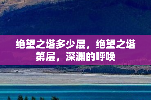 绝望之塔多少层,绝望之塔第层,深渊的呼唤 绝望之塔多少层,绝望之塔第层,深渊的呼唤