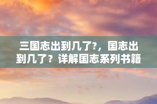 三国志出到几了?，国志出到几了？详解国志系列书籍的出版历程