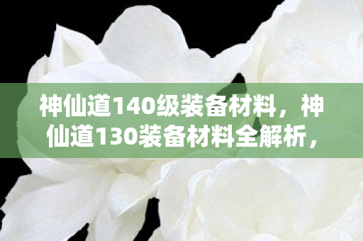 神仙道140级装备材料，神仙道130装备材料全解析，打造顶级装备，提升战力不是梦！