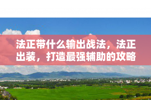 法正带什么输出战法，法正出装，打造最强辅助的攻略