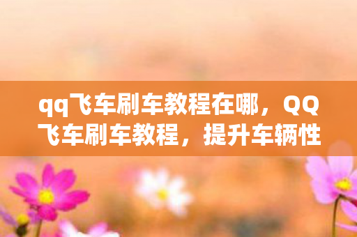 qq飞车刷车教程在哪，QQ飞车刷车教程，提升车辆性能与速度的实用技巧