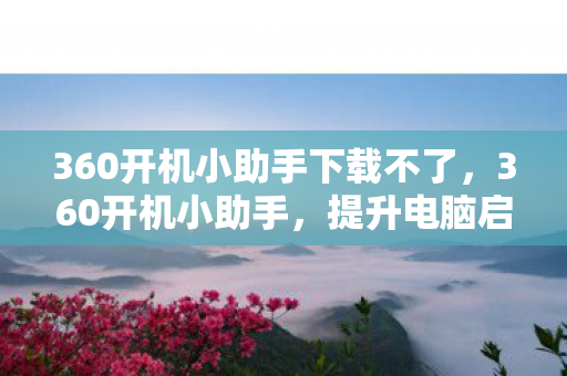 360开机小助手下载不了，360开机小助手，提升电脑启动效率的神器