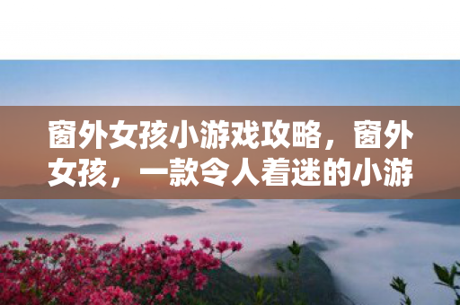 窗外女孩小游戏攻略，窗外女孩，一款令人着迷的小游戏